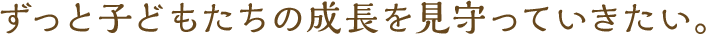 ずっと子どもたちの成長を見守っていきたい。